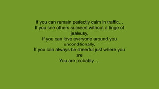 If you can remain perfectly calm in traffic…
If you see others succeed without a tinge of
jealousy,
If you can love everyone around you
unconditionally,
If you can always be cheerful just where you
are
You are probably …
 