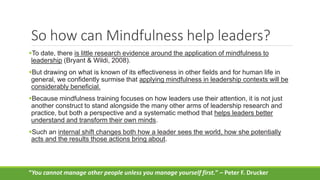 So how can Mindfulness help leaders?
To date, there is little research evidence around the application of mindfulness to
leadership (Bryant & Wildi, 2008).
But drawing on what is known of its effectiveness in other fields and for human life in
general, we confidently surmise that applying mindfulness in leadership contexts will be
considerably beneficial.
Because mindfulness training focuses on how leaders use their attention, it is not just
another construct to stand alongside the many other arms of leadership research and
practice, but both a perspective and a systematic method that helps leaders better
understand and transform their own minds.
Such an internal shift changes both how a leader sees the world, how she potentially
acts and the results those actions bring about.
“You cannot manage other people unless you manage yourself first.” – Peter F. Drucker
 