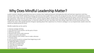 Why Does Mindful Leadership Matter?
Leaders trained in Mindful Leadership know how to combine their traditional business and leadership skills and hard-won experience with their
training of the mind. Mindful leadership practices and exercises have taught them to notice the strong pull to react, the mind’s propensity to narrow
the focus when under stress, the dynamics of difficult conversations that can sometimes be resolved by reaching the lowest common denominator to
gain agreement, rather than the most skillful choice, and the negative effects of information overload. When people talk about how their choices
change when they take a purposeful pause, or how their ability to see their own filters and ‘story-telling’ helps them to find clarity and focus in the
midst of the chaos, other people become intrigued. Speaking about their experience to a friend or colleague is an act of generosity. Leaders share the
wealth by helping spread the word.
Mindful Leadership can be used to:
1. Improve strategic thinking
2. Stay attentive to the present, not the past or future
3. Minimize auto-pilot
4. Respond with clarity under pressure
5. Listen to ourselves and others
6. Hold ambiguity until a better time to make a decision
7. Prioritize work
8. Learn to stay focused on a project from beginning to end
9. Engage/Reengage employees
10. Have difficult conversations
11. Eliminate unneeded tasks
12. Hold effective meetings
13. Reduce errors
14. Create the space for innovation
 
