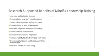 Research-Supported Benefits of Mindful Leadership Training
Improved ability to stay focused
Greater clarity on what’s most important
Enhanced performance and productivity
Greater ability to lead authentically
Improved judgment and decision-making
Enhanced team performance
Greater innovation and inspiration
Increased ability to effectively deal with stress
Greater resilience and ability to sustain high
performance
Improved health and well-being
 