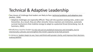 Technical & Adaptive Leadership
Two classes of challenge that leaders are likely to face: technical problems and adaptive ones
(Heifetz, 1994)
 Adaptive challenges are especially difficult. They call into question existing roles, orders and
hierarchies. As a result, they are often stressful. Stress reactions are instinctive, automatic
survival mechanisms that mobilize energy to adapt to a potential threat (Greenberg, Carr, &
Summers, 2002)
Mindfulness teaches leaders to rely not just on analytical resources and strengths, but to
intentionally cultivate and strengthen the mind’s capacity to be fully present.
In doing so, leaders begin to see, hear and think with greater clarity, and improve their decision-
making abilities
 