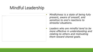 Mindful Leadership
 Mindfulness is a state of being fully
present, aware of oneself, and
sensitive to one’s reactions to
stressful situations.
 Leaders who are mindful tend to be
more effective in understanding and
relating to others and motivating
them toward shared goals.
 