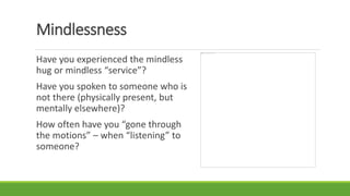 Mindlessness
Have you experienced the mindless
hug or mindless “service”?
Have you spoken to someone who is
not there (physically present, but
mentally elsewhere)?
How often have you “gone through
the motions” – when “listening” to
someone?
 