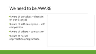 We need to be AWARE
Aware of ourselves – check in
on our 6 senses
Aware of self-perception – self
compassion
Aware of others – compassion
Aware of nature –
appreciation and gratitude
 