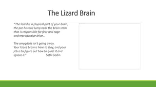 The Lizard Brain
“The lizard is a physical part of your brain,
the pre-historic lump near the brain stem
that is responsible for fear and rage
and reproductive drive…
The amygdala isn't going away.
Your lizard brain is here to stay, and your
job is to figure out how to quiet it and
ignore it.” Seth Godin
 