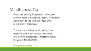 Mindfulness Tip
If you are getting frustrated, unfocused
or your mind is becoming “racy”, try to take
a moment to tap into your favourite
mindfulness technique.
This can be a video, music, relaxation
exercise, attention to your breathing
or listening awareness – whatever works
for you in the moment.
https://youtu.be/nj2ofrX7jAk
 