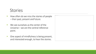 Stories
 How often do we miss the stories of people
– their past, present and future.
 We see ourselves as the center of the
Universe – we are the central reference
point.
 One aspect of mindfulness is being present,
and interested enough, to hear the stories.
 