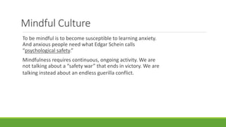 Mindful Culture
To be mindful is to become susceptible to learning anxiety.
And anxious people need what Edgar Schein calls
“psychological safety.”
Mindfulness requires continuous, ongoing activity. We are
not talking about a “safety war” that ends in victory. We are
talking instead about an endless guerilla conflict.
 