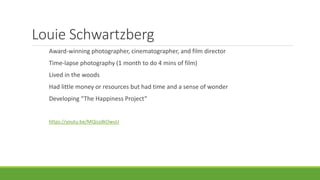 Louie Schwartzberg
Award-winning photographer, cinematographer, and film director
Time-lapse photography (1 month to do 4 mins of film)
Lived in the woods
Had little money or resources but had time and a sense of wonder
Developing “The Happiness Project”
https://youtu.be/MQiszdkOwuU
 
