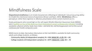 Mindfulness Scale
Dispositional mindfulness is an innate characteristic reflecting an individuals' natural occurring ability
to inhabit this intentional stance of awareness (Brown and Ryan, 2003). Mindfulness offers a
perceptual, rather than cognitive or affective presentation of the current moment as it is.
Study participants who scored high on the self-report Mindful Attention Awareness Scale (MAAS)
were healthier on four of the American Heart Association’s seven cardiovascular indicators (smoking
avoidance, physical activity, body mass index—and belly fat, and fasting glucose) and on the overall
cardiovascular health composite score.
MAAS norms to date: Normative information on the trait MAAS is available for both community
adults and college students, as follows:
◦ Community adults (4 independent samples): N = 436; MAAS M = 4.20, SD = .69.
◦ College students (14 independent samples): N = 2277; MAAS M = 3.83, SD = .70
 