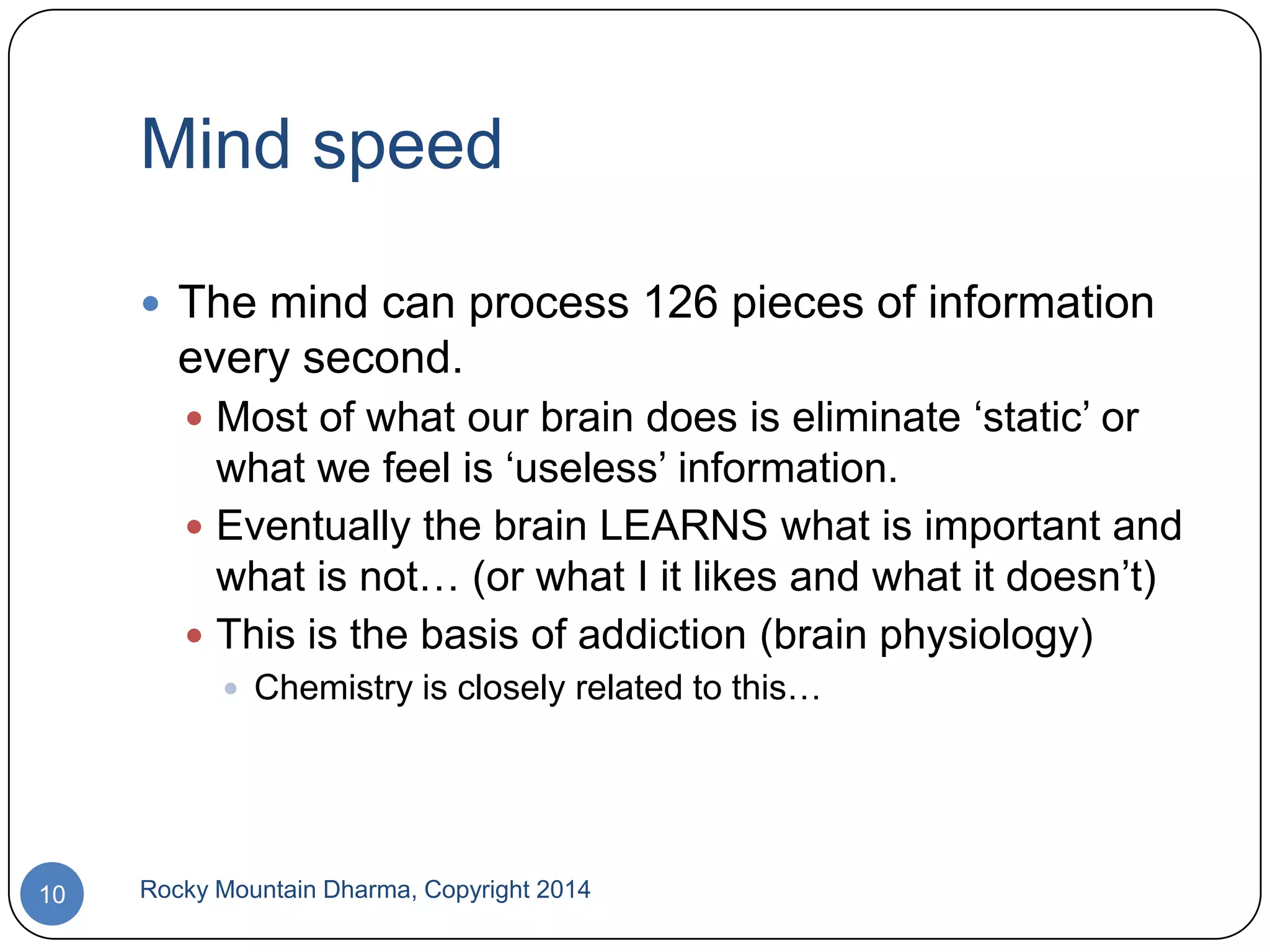 Mind speed
 The mind can process 126 pieces of information

every second.
 Most of what our brain does is eliminate „static‟ or

what we feel is „useless‟ information.
 Eventually the brain LEARNS what is important and
what is not… (or what I it likes and what it doesn‟t)
 This is the basis of addiction (brain physiology)
 Chemistry is closely related to this…

10

Rocky Mountain Dharma, Copyright 2014

 