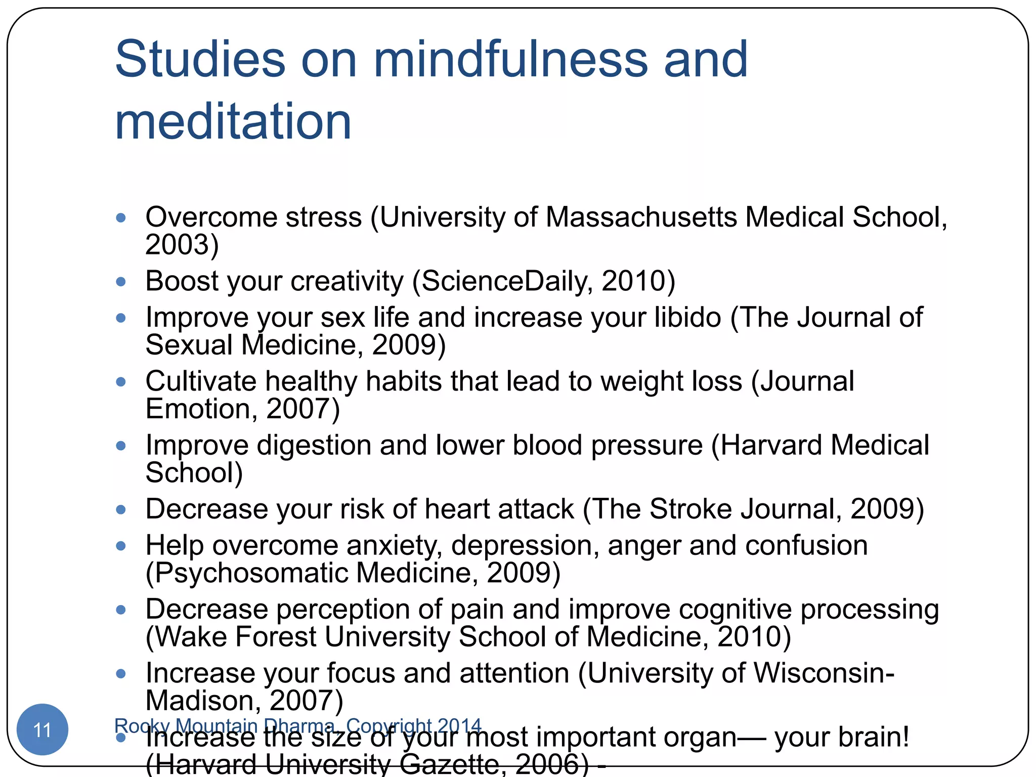 Studies on mindfulness and
meditation
 Overcome stress (University of Massachusetts Medical School,

11

2003)
 Boost your creativity (ScienceDaily, 2010)
 Improve your sex life and increase your libido (The Journal of
Sexual Medicine, 2009)
 Cultivate healthy habits that lead to weight loss (Journal
Emotion, 2007)
 Improve digestion and lower blood pressure (Harvard Medical
School)
 Decrease your risk of heart attack (The Stroke Journal, 2009)
 Help overcome anxiety, depression, anger and confusion
(Psychosomatic Medicine, 2009)
 Decrease perception of pain and improve cognitive processing
(Wake Forest University School of Medicine, 2010)
 Increase your focus and attention (University of WisconsinMadison, 2007)
Rocky Mountain Dharma, Copyright 2014
 Increase the size of your most important organ— your brain!
(Harvard University Gazette, 2006) -

 