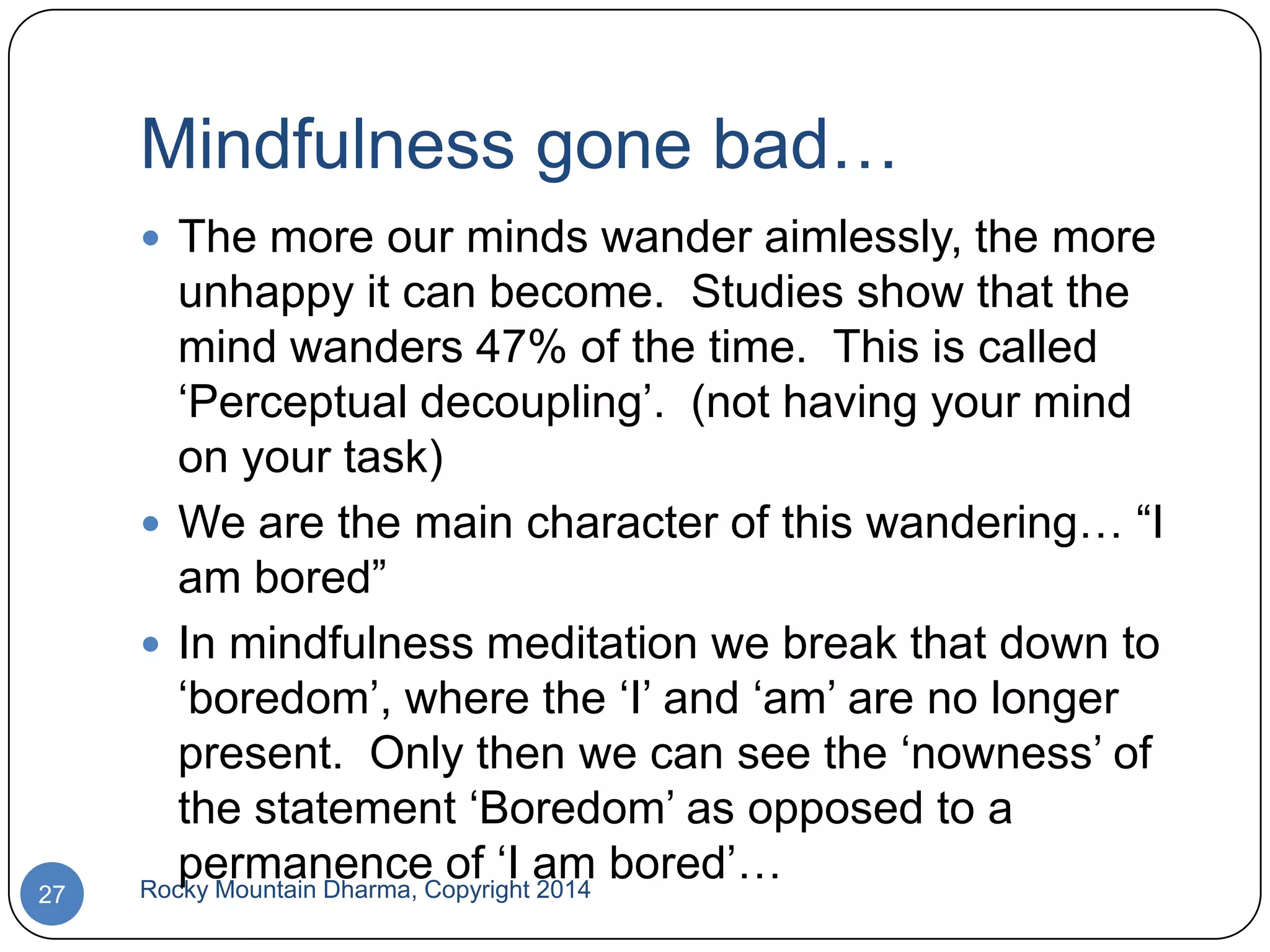 Mindfulness gone bad…
 The more our minds wander aimlessly, the more

27

unhappy it can become. Studies show that the
mind wanders 47% of the time. This is called
„Perceptual decoupling‟. (not having your mind
on your task)
 We are the main character of this wandering… “I
am bored”
 In mindfulness meditation we break that down to
„boredom‟, where the „I‟ and „am‟ are no longer
present. Only then we can see the „nowness‟ of
the statement „Boredom‟ as opposed to a
permanence of „I am bored‟…
Rocky Mountain Dharma, Copyright 2014

 