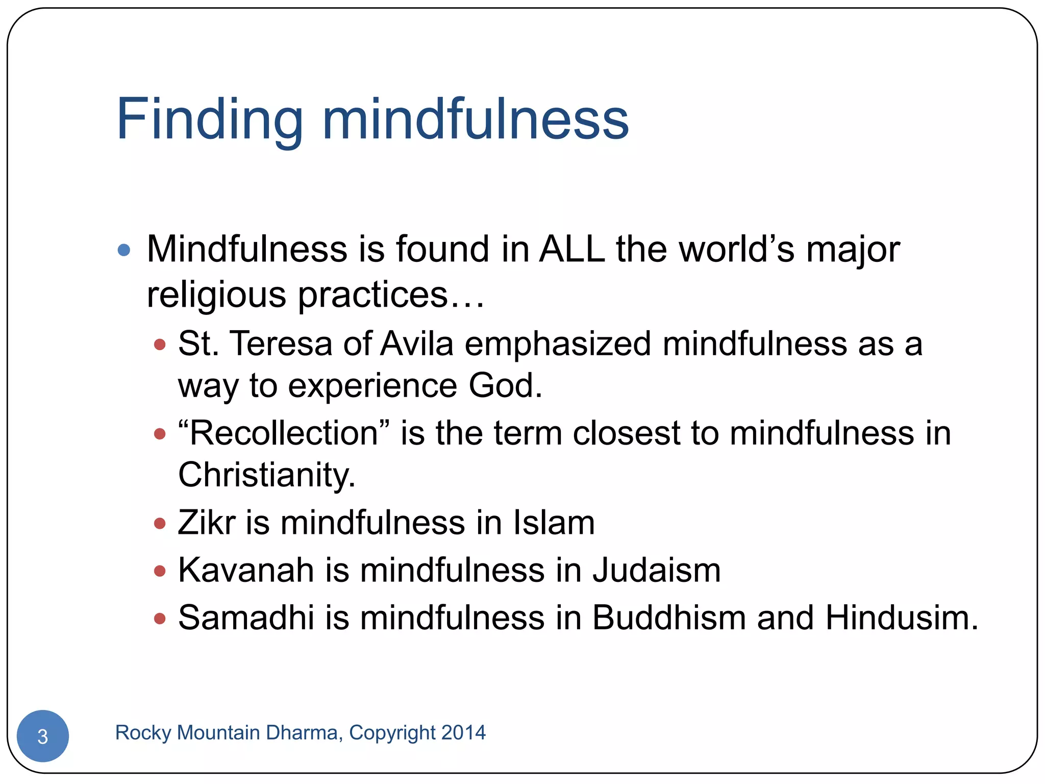Finding mindfulness
 Mindfulness is found in ALL the world‟s major

religious practices…
 St. Teresa of Avila emphasized mindfulness as a

way to experience God.
 “Recollection” is the term closest to mindfulness in
Christianity.
 Zikr is mindfulness in Islam
 Kavanah is mindfulness in Judaism
 Samadhi is mindfulness in Buddhism and Hindusim.

3

Rocky Mountain Dharma, Copyright 2014

 