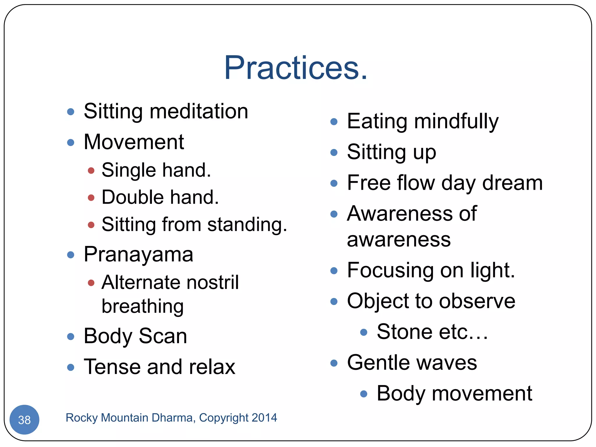 Practices.
 Sitting meditation
 Movement
 Single hand.
 Double hand.
 Sitting from standing.

 Pranayama
 Alternate nostril

breathing
 Body Scan

 Tense and relax
38

Rocky Mountain Dharma, Copyright 2014

 Eating mindfully
 Sitting up
 Free flow day dream
 Awareness of

awareness
 Focusing on light.
 Object to observe
 Stone etc…
 Gentle waves
 Body movement

 