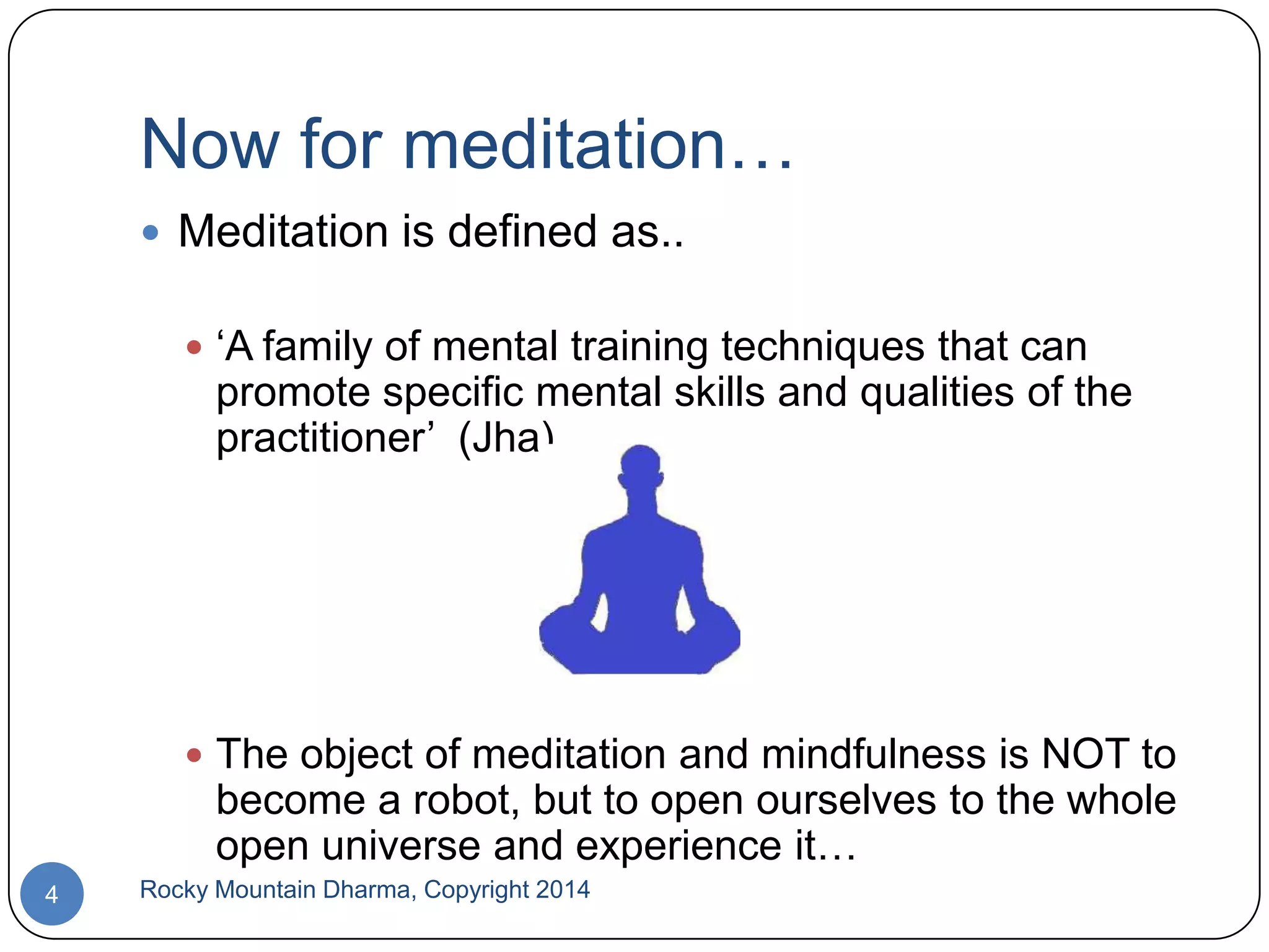 Now for meditation…
 Meditation is defined as..
 „A family of mental training techniques that can

promote specific mental skills and qualities of the
practitioner‟ (Jha)

 The object of meditation and mindfulness is NOT to

become a robot, but to open ourselves to the whole
open universe and experience it…
4

Rocky Mountain Dharma, Copyright 2014

 