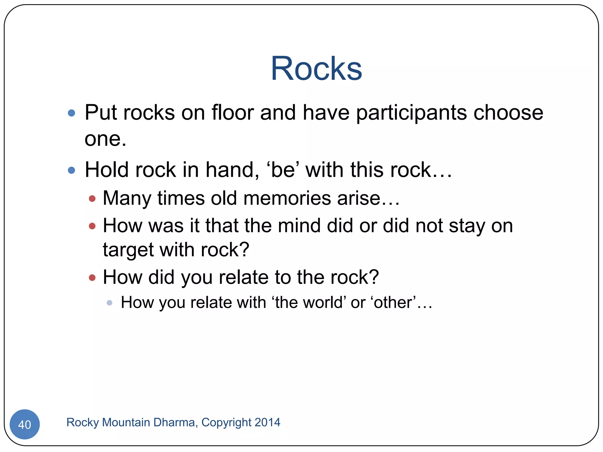 Rocks
 Put rocks on floor and have participants choose

one.
 Hold rock in hand, „be‟ with this rock…
 Many times old memories arise…
 How was it that the mind did or did not stay on

target with rock?
 How did you relate to the rock?
 How you relate with „the world‟ or „other‟…

40

Rocky Mountain Dharma, Copyright 2014

 