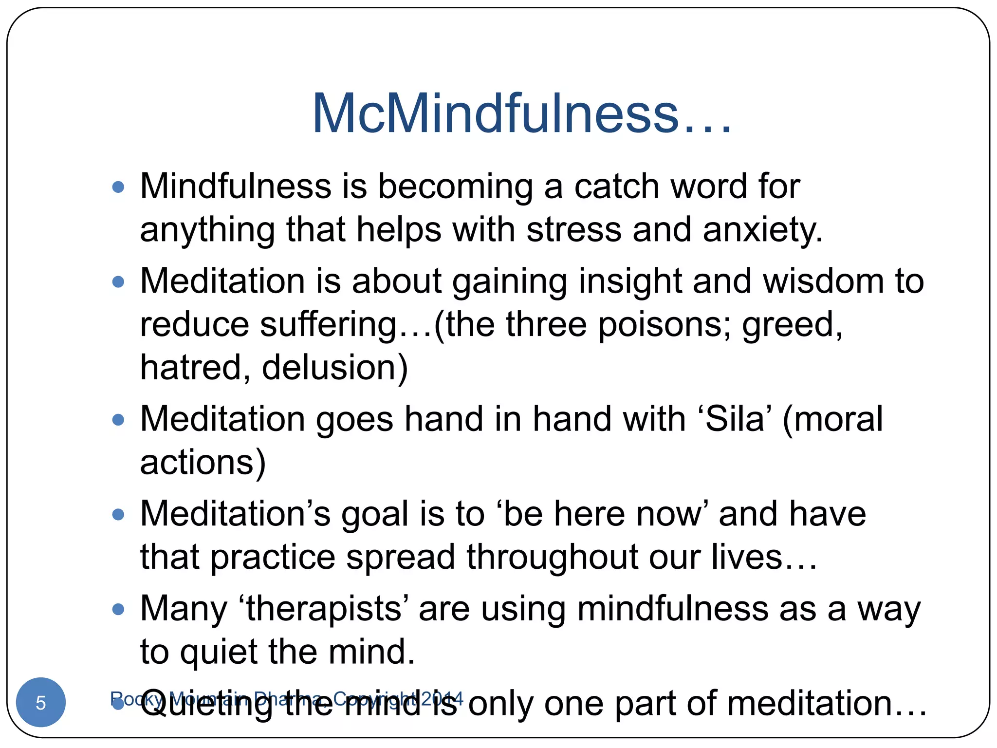 McMindfulness…
 Mindfulness is becoming a catch word for

5

anything that helps with stress and anxiety.
 Meditation is about gaining insight and wisdom to
reduce suffering…(the three poisons; greed,
hatred, delusion)
 Meditation goes hand in hand with „Sila‟ (moral
actions)
 Meditation‟s goal is to „be here now‟ and have
that practice spread throughout our lives…
 Many „therapists‟ are using mindfulness as a way
to quiet the mind.
Rocky Mountain Dharma, Copyright 2014 only one part of meditation…
 Quieting the mind is

 