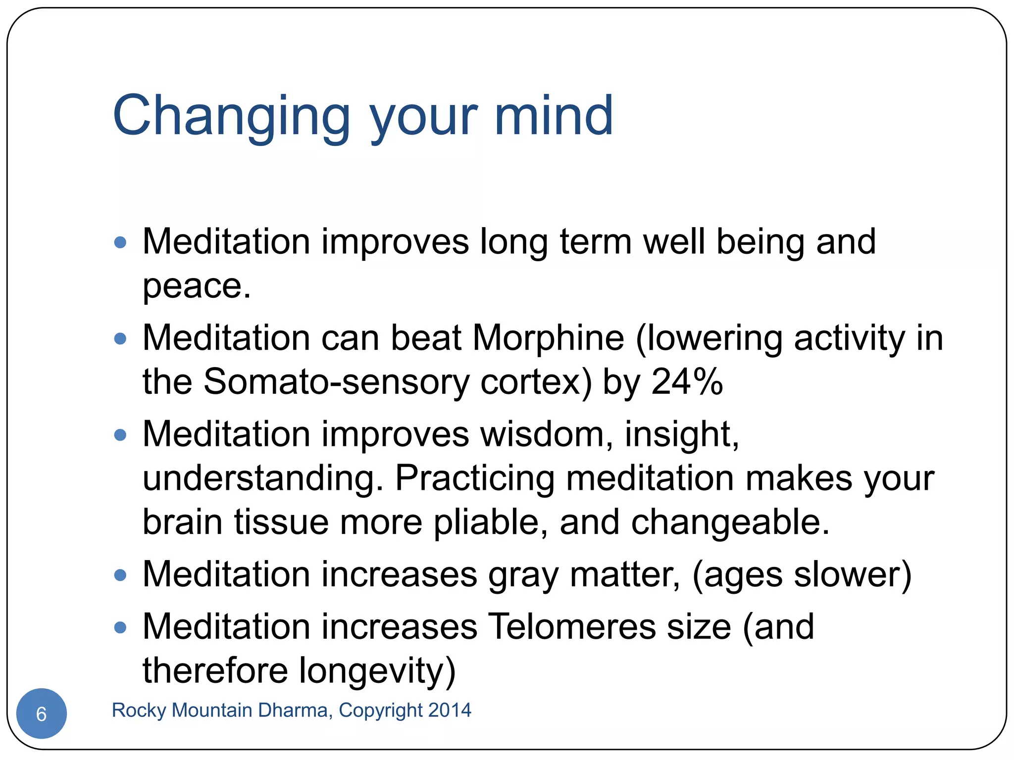 Changing your mind
 Meditation improves long term well being and






6

peace.
Meditation can beat Morphine (lowering activity in
the Somato-sensory cortex) by 24%
Meditation improves wisdom, insight,
understanding. Practicing meditation makes your
brain tissue more pliable, and changeable.
Meditation increases gray matter, (ages slower)
Meditation increases Telomeres size (and
therefore longevity)

Rocky Mountain Dharma, Copyright 2014

 