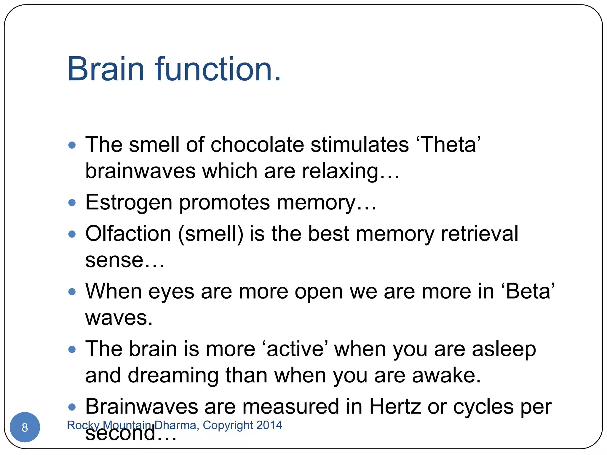 Brain function.
 The smell of chocolate stimulates „Theta‟

8

brainwaves which are relaxing…
 Estrogen promotes memory…
 Olfaction (smell) is the best memory retrieval
sense…
 When eyes are more open we are more in „Beta‟
waves.
 The brain is more „active‟ when you are asleep
and dreaming than when you are awake.
 Brainwaves are measured in Hertz or cycles per
Rocky Mountain Dharma, Copyright 2014
second…

 