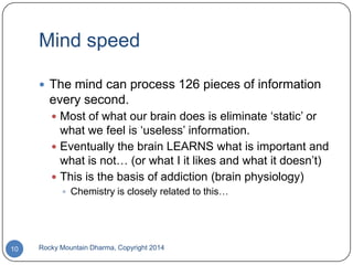 Mind speed
 The mind can process 126 pieces of information

every second.
 Most of what our brain does is eliminate „static‟ or

what we feel is „useless‟ information.
 Eventually the brain LEARNS what is important and
what is not… (or what I it likes and what it doesn‟t)
 This is the basis of addiction (brain physiology)
 Chemistry is closely related to this…

10

Rocky Mountain Dharma, Copyright 2014

 