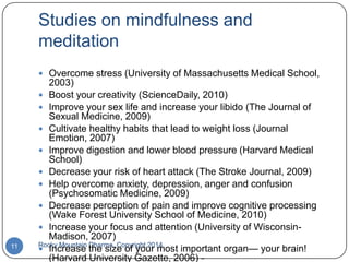 Studies on mindfulness and
meditation
 Overcome stress (University of Massachusetts Medical School,

11

2003)
 Boost your creativity (ScienceDaily, 2010)
 Improve your sex life and increase your libido (The Journal of
Sexual Medicine, 2009)
 Cultivate healthy habits that lead to weight loss (Journal
Emotion, 2007)
 Improve digestion and lower blood pressure (Harvard Medical
School)
 Decrease your risk of heart attack (The Stroke Journal, 2009)
 Help overcome anxiety, depression, anger and confusion
(Psychosomatic Medicine, 2009)
 Decrease perception of pain and improve cognitive processing
(Wake Forest University School of Medicine, 2010)
 Increase your focus and attention (University of WisconsinMadison, 2007)
Rocky Mountain Dharma, Copyright 2014
 Increase the size of your most important organ— your brain!
(Harvard University Gazette, 2006) -

 