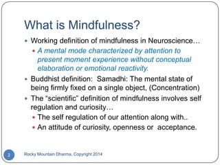 What is Mindfulness?
 Working definition of mindfulness in Neuroscience…
 A mental mode characterized by attention to

present moment experience without conceptual
elaboration or emotional reactivity.
 Buddhist definition: Samadhi: The mental state of
being firmly fixed on a single object, (Concentration)
 The “scientific” definition of mindfulness involves self
regulation and curiosity…
 The self regulation of our attention along with..
 An attitude of curiosity, openness or acceptance.

2

Rocky Mountain Dharma, Copyright 2014

 