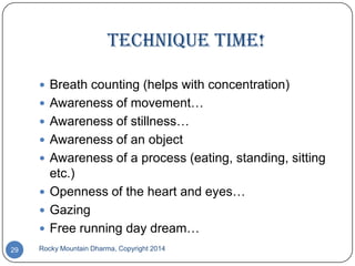 Technique time!
 Breath counting (helps with concentration)
 Awareness of movement…
 Awareness of stillness…
 Awareness of an object

 Awareness of a process (eating, standing, sitting

etc.)
 Openness of the heart and eyes…
 Gazing
 Free running day dream…
29

Rocky Mountain Dharma, Copyright 2014

 