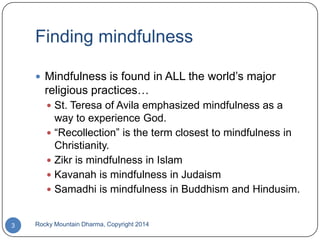 Finding mindfulness
 Mindfulness is found in ALL the world‟s major

religious practices…
 St. Teresa of Avila emphasized mindfulness as a

way to experience God.
 “Recollection” is the term closest to mindfulness in
Christianity.
 Zikr is mindfulness in Islam
 Kavanah is mindfulness in Judaism
 Samadhi is mindfulness in Buddhism and Hindusim.

3

Rocky Mountain Dharma, Copyright 2014

 