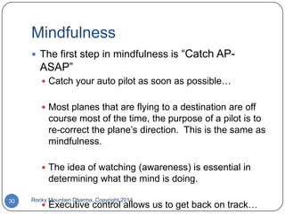 Mindfulness
 The first step in mindfulness is

“Catch AP-

ASAP”
 Catch your auto pilot as soon as possible…
 Most planes that are flying to a destination are off

course most of the time, the purpose of a pilot is to
re-correct the plane‟s direction. This is the same as
mindfulness.
 The idea of watching (awareness) is essential in

determining what the mind is doing.
30

Rocky Mountain Dharma, Copyright 2014

 Executive control allows us to get back on track…

 