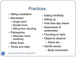 Practices.
 Sitting meditation
 Movement
 Single hand.
 Double hand.
 Sitting from standing.

 Pranayama
 Alternate nostril

breathing
 Body Scan

 Tense and relax
38

Rocky Mountain Dharma, Copyright 2014

 Eating mindfully
 Sitting up
 Free flow day dream
 Awareness of

awareness
 Focusing on light.
 Object to observe
 Stone etc…
 Gentle waves
 Body movement

 