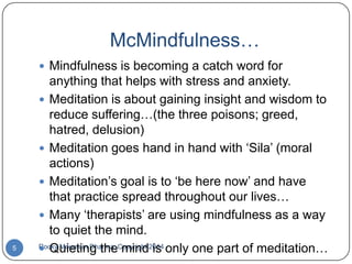 McMindfulness…
 Mindfulness is becoming a catch word for

5

anything that helps with stress and anxiety.
 Meditation is about gaining insight and wisdom to
reduce suffering…(the three poisons; greed,
hatred, delusion)
 Meditation goes hand in hand with „Sila‟ (moral
actions)
 Meditation‟s goal is to „be here now‟ and have
that practice spread throughout our lives…
 Many „therapists‟ are using mindfulness as a way
to quiet the mind.
Rocky Mountain Dharma, Copyright 2014 only one part of meditation…
 Quieting the mind is

 