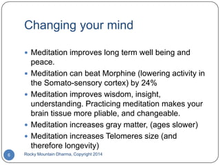 Changing your mind
 Meditation improves long term well being and






6

peace.
Meditation can beat Morphine (lowering activity in
the Somato-sensory cortex) by 24%
Meditation improves wisdom, insight,
understanding. Practicing meditation makes your
brain tissue more pliable, and changeable.
Meditation increases gray matter, (ages slower)
Meditation increases Telomeres size (and
therefore longevity)

Rocky Mountain Dharma, Copyright 2014

 