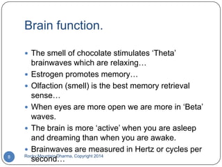 Brain function.
 The smell of chocolate stimulates „Theta‟

8

brainwaves which are relaxing…
 Estrogen promotes memory…
 Olfaction (smell) is the best memory retrieval
sense…
 When eyes are more open we are more in „Beta‟
waves.
 The brain is more „active‟ when you are asleep
and dreaming than when you are awake.
 Brainwaves are measured in Hertz or cycles per
Rocky Mountain Dharma, Copyright 2014
second…

 