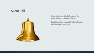 Silent Bell
▪ Goal is to move the bell around the
circle without making it chime.
▪ Breath in when you get the bell, breath
out when you pass it on.
 