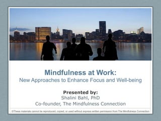 Mindfulness at Work:
          New Approaches to Enhance Focus and Well-being

                                    Presented by:
                                   Shalini Bahl, PhD
                        Co-founder, The Mindfulness Connection
    ©These materials cannot be reproduced, copied, or used without express written permission from The Mindfulness Connection
1
 
