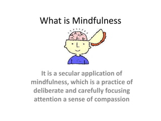 What is Mindfulness 
It is a secular application of 
mindfulness, which is a practice of 
deliberate and carefully focusing 
attention a sense of compassion 
 