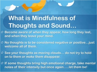 What is Mindfulness of
  Thoughts and Sound…
Become aware of when they appear, how long they last,
and when they leave your mind.

No thoughts is to be considered negative or positive…just
welcome all of them.

See your thoughts as moving clouds… do not try to hold
on to them or make them disappear.

If some thoughts bring high emotional charge, take mental
notes of their intensity but once again…..let them be!
 