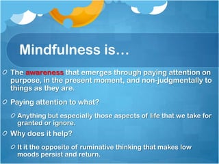 Mindfulness is…
The awareness that emerges through paying attention on
purpose, in the present moment, and non-judgmentally to
things as they are.
Paying attention to what?
 Anything but especially those aspects of life that we take for
 granted or ignore.
Why does it help?
 It it the opposite of ruminative thinking that makes low
 moods persist and return.
 