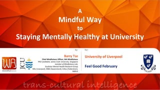 A
Mindful Way
to
Staying Mentally Healthy at University
by:
Barry Tse
Chief Mindfulness Officer, WA Mindfulness
PhD candidate, James Cook University, Singapore
member of Mindfulness Lab,
AusAsian Mental Health Research Group
MSc (Liverpool), MBA (Queensland), B.Bus (Federation),
MBPsS
for:
University of Liverpool
Feel Good February
 