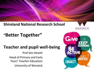 Shireland National Research School
“Better Together”
Teacher and pupil well-being
Prof Des Hewitt
Head of Primary and Early
Years’ Teacher Education
University of Warwick
 