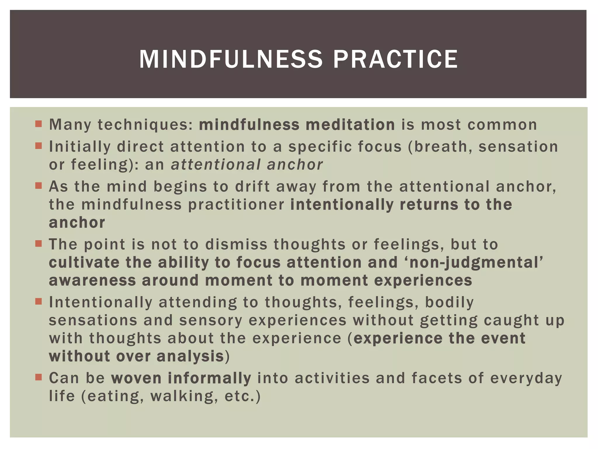  Many techniques: mindfulness meditation is most common
 Initially direct attention to a specific focus (breath, sensation
or feeling): an attentional anchor
 As the mind begins to drift away from the attentional anchor,
the mindfulness practitioner intentionally returns to the
anchor
 The point is not to dismiss thoughts or feelings, but to
cultivate the ability to focus attention and ‘non-judgmental’
awareness around moment to moment experiences
 Intentionally attending to thoughts, feelings, bodily
sensations and sensory experiences without getting caught up
with thoughts about the experience (experience the event
without over analysis)
 Can be woven informally into activities and facets of everyday
life (eating, walking, etc.)
MINDFULNESS PRACTICE
 