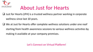 About Just for Hearts
 Just for Hearts (JFH) is a trusted wellness partner working in corporate
wellness since last 10 years.
 We at Just for Hearts offer complete wellness solutions under one roof
starting from health awareness sessions to various wellness activities by
making it available at your company premises.
Let’s Connect on Virtual Platform!
 