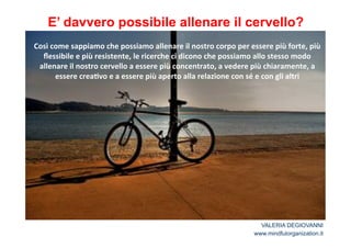 E’ davvero possibile allenare il cervello? 
Così*come*sappiamo*che*possiamo*allenare*il*nostro*corpo*per*essere*più*forte,*più* 
flessibile*e*più*resistente,*le*ricerche*ci*dicono*che*possiamo*allo*stesso*modo* 
allenare*il*nostro*cervello*a*essere*più*concentrato,*a*vedere*più*chiaramente,*a* 
essere*crea2vo*e*a*essere*più*aperto*alla*relazione*con*sé*e*con*gli*altri 
VALERIA DEGIOVANNI 
www.mindfulorganization.it 
 