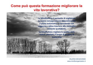 Come può questa formazione migliorare la 
vita lavorativa? 
La*Mindfulness*ci*perme<e*di*migliorare* 
la*nostra*consapevolezza*abbandonando* 
il*pilota*automa2co*e*ripondendo*con* 
saggezza*e*calma*interiore*alle*molteplici* 
richieste*quo2diane.* 
La*Mindfulness*migliora*la*qualità*delle* 
nostre*relazioni,*il*lavoro*di*gruppo,*la* 
leadership 
VALERIA DEGIOVANNI 
www.mindfulorganization.it 
 