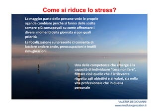Come si riduce lo stress? 
La*maggior*parte*delle*persone*vede*le*proprie* 
agende*cambiare*perché*si*fanno*delle*scelte* 
sempre*più*consapevoli*su*come*affrontare*i* 
diversi*momen2*della*giornata*e*con*quali* 
priorità* 
La*focalizzazione*sul*presente*ci*consente*di* 
lasciare*andare*ansie,*preoccupazioni*e*inu2li* 
rimuginazioni* 
** 
** 
Una*delle*competenze*che*emerge*è*la* 
capacità*di*individuare*“cosa*non*fare”,* 
filtrare*cioè*quello*che*è*irrilevante* 
rispe<o*agli*obieCvi*e*ai*valori,*sia*nella* 
vita*professionale*che*in*quella* 
personale* 
VALERIA DEGIOVANNI 
www.mindfulorganization.it 
 