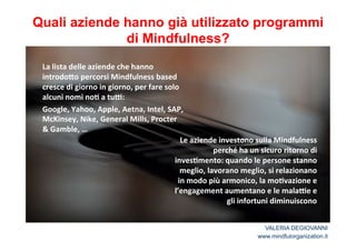 Quali aziende hanno già utilizzato programmi 
di Mindfulness? 
Le*aziende*investono*sulla*Mindfulness* 
perché*ha*un*sicuro*ritorno*di* 
inves2mento:*quando*le*persone*stanno* 
meglio,*lavorano*meglio,*si*relazionano* 
in*modo*più*armonico,*la*mo2vazione*e* 
l’engagement*aumentano*e*le*malaCe*e* 
gli*infortuni*diminuiscono* 
La*lista*delle*aziende*che*hanno* 
introdo<o*percorsi*Mindfulness*based* 
cresce*di*giorno*in*giorno,*per*fare*solo* 
alcuni*nomi*no2*a*tuC:** 
Google,*Yahoo,*Apple,*Aetna,*Intel,*SAP,* 
McKinsey,*Nike,*General*Mills,*Procter** 
&*Gamble,*…* 
VALERIA DEGIOVANNI 
www.mindfulorganization.it 
 