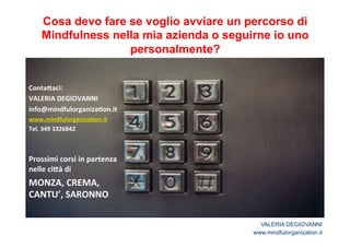 Cosa devo fare se voglio avviare un percorso di 
Mindfulness nella mia azienda o seguirne io uno 
personalmente? 
Conta<aci:* 
VALERIA*DEGIOVANNI* 
info@mindfulorganiza2on.it** 
www.mindfulorganiza2on.it* 
Tel.*349*3326842* 
* 
* 
Prossimi*corsi*in*partenza* 
nelle*ci<à*di** 
MONZA,*CREMA,* 
CANTU’,*SARONNO* 
* 
VALERIA DEGIOVANNI 
www.mindfulorganization.it 

