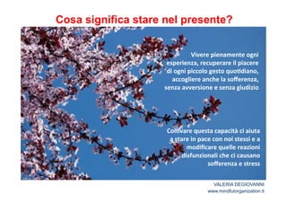 Cosa significa stare nel presente? 
Vivere*pienamente*ogni* 
esperienza,*recuperare*il*piacere* 
di*ogni*piccolo*gesto*quo2diano,* 
accogliere*anche*la*sofferenza,* 
senza*avversione*e*senza*giudizio* 
Col2vare*questa*capacità*ci*aiuta* 
a*stare*in*pace*con*noi*stessi*e*a* 
modificare*quelle*reazioni* 
disfunzionali*che*ci*causano* 
sofferenza*e*stress* 
VALERIA DEGIOVANNI 
www.mindfulorganization.it 
 