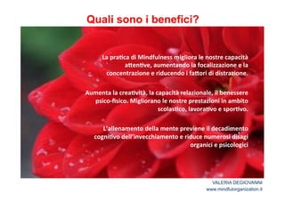 Quali sono i benefici? 
* 
La*pra2ca*di*Mindfulness*migliora*le*nostre*capacità* 
a<en2ve,*aumentando*la*focalizzazione*e*la* 
concentrazione*e*riducendo*i*fa<ori*di*distrazione.* 
* 
Aumenta*la*crea2vità,*la*capacità*relazionale,*il*benessere* 
psicoJfisico.*Migliorano*le*nostre*prestazioni*in*ambito* 
scolas2co,*lavora2vo*e*spor2vo.** 
* 
L’allenamento*della*mente*previene*il*decadimento* 
cogni2vo*dell’invecchiamento*e*riduce*numerosi*disagi* 
organici*e*psicologici 
VALERIA DEGIOVANNI 
www.mindfulorganization.it 
 